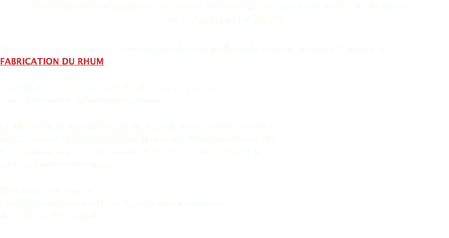 Ouverture du Musée du Rhum et Expositions universelles en 1990 - Dégustation et Vente S'immerger dans le passé, afin de comprendre une vieille tradition et de découvrir l'histoire de la FABRICATION DU RHUM : - L'origine, la culture et la récolte de la canne à sucre. - Les ETAPES de la fabrication du rhum. Un film en français, anglais, allemand, italien et espagnol, tourné à la distillerie REIMONENQ, vous expliquera les différentes étapes de la fabrication depuis la plantation de la canne à sucre jusqu'à la mise en bouteille du rhum. Vous verrez également : La reproduction d'une SUCROTE, ainsi qu'une collection de COUTELAS du monde.